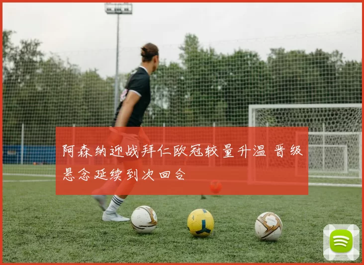 阿森纳迎战拜仁欧冠较量升温 晋级悬念延续到次回合