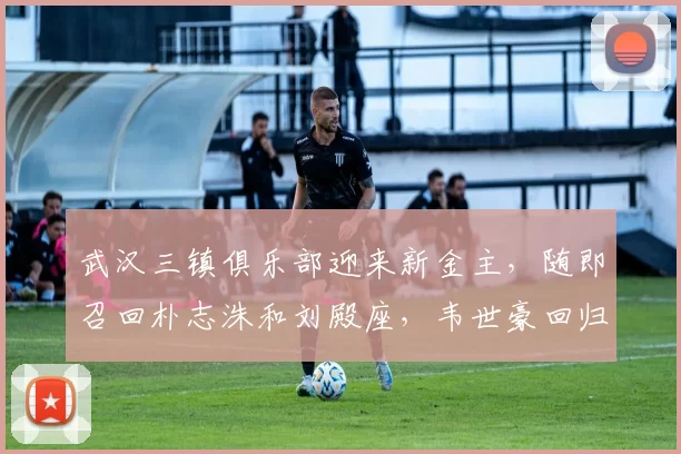武汉三镇俱乐部迎来新金主，随即召回朴志洙和刘殿座，韦世豪回归传闻被澄清_任航_赛季_新东家