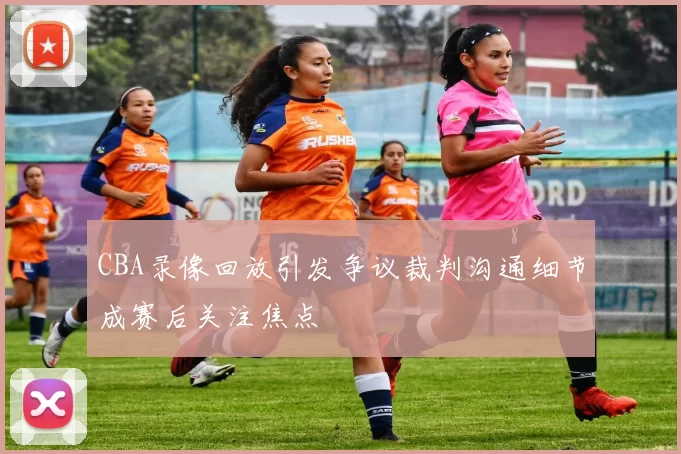 CBA录像回放引发争议裁判沟通细节成赛后关注焦点