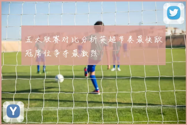 五大联赛对比分析英超节奏最快欧冠席位争夺最激烈