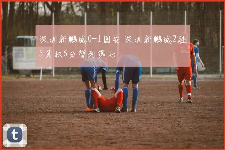 深圳新鹏城0-1国安 深圳新鹏城2胜5负积6分暂列第七