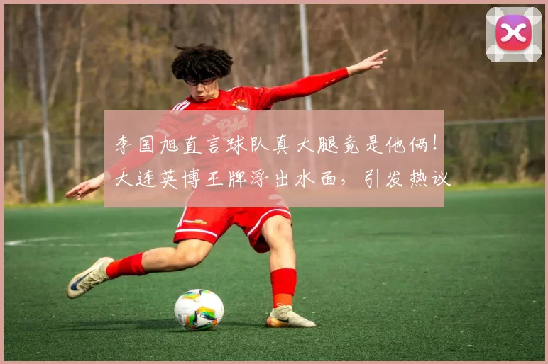 李国旭直言球队真大腿竟是他俩！大连英博王牌浮出水面，引发热议_赵明剑_中超_中冠