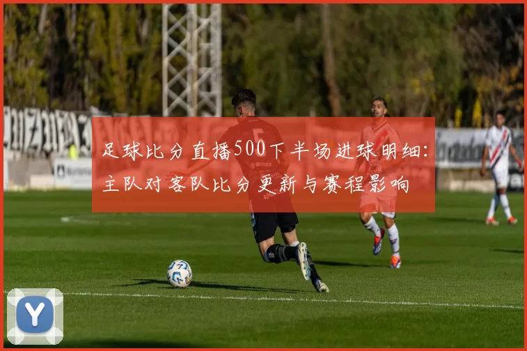 足球比分直播500下半场进球明细：主队对客队比分更新与赛程影响