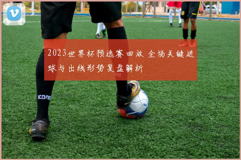 2023世界杯预选赛回放 全场关键进球与出线形势复盘解析