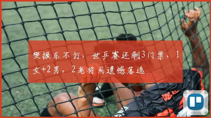 樊振东不打，世乒赛还剩3门票，1女+2男，2老将或遗憾落选