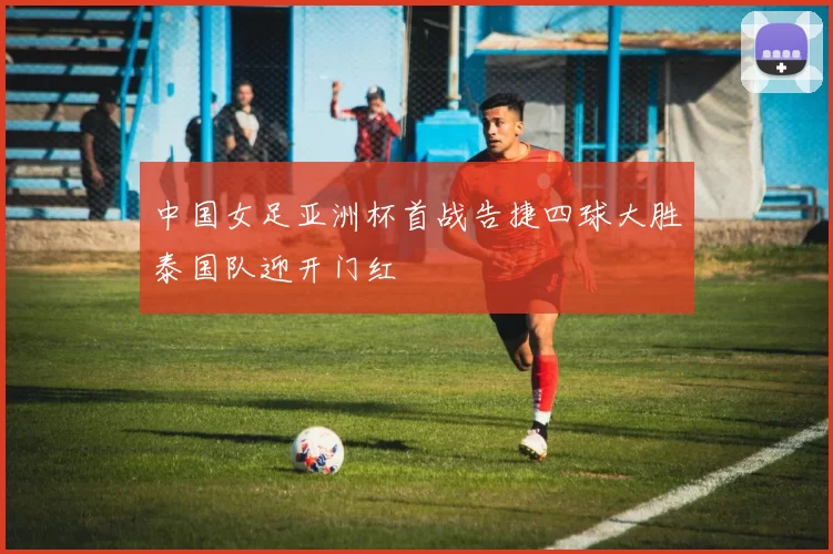 中国女足亚洲杯首战告捷四球大胜泰国队迎开门红
