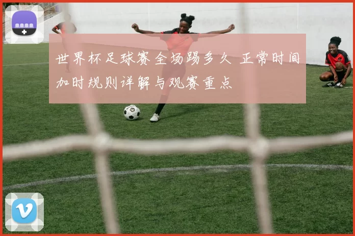 世界杯足球赛全场踢多久 正常时间加时规则详解与观赛重点