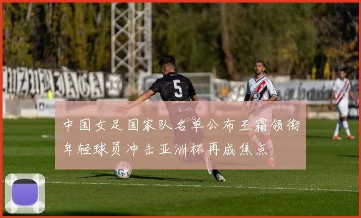 中国女足国家队名单公布王霜领衔年轻球员冲击亚洲杯再成焦点