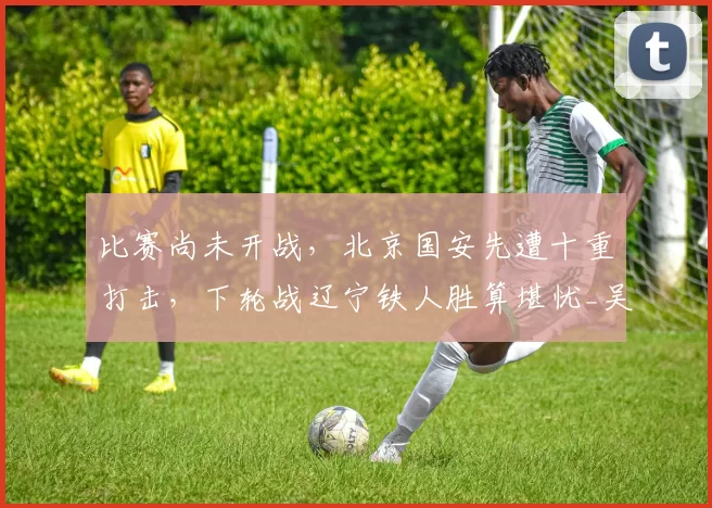 比赛尚未开战，北京国安先遭十重打击，下轮战辽宁铁人胜算堪忧_吴少聪_吉列尔梅_关键