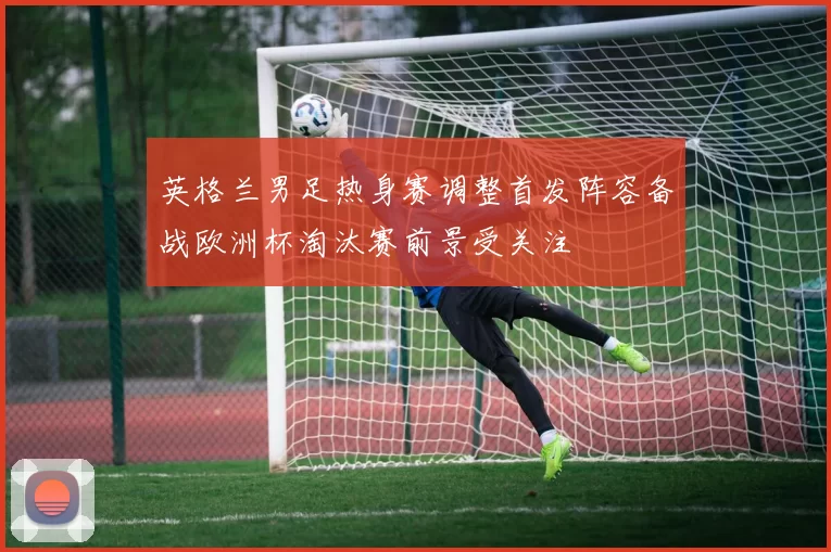 英格兰男足热身赛调整首发阵容备战欧洲杯淘汰赛前景受关注