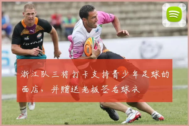 浙江队三将打卡支持青少年足球的面店，并赠送老板签名球衣
