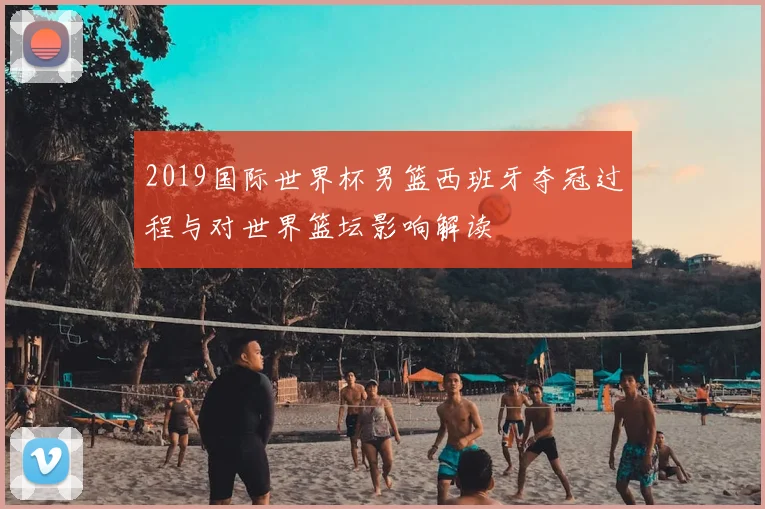 2019国际世界杯男篮西班牙夺冠过程与对世界篮坛影响解读