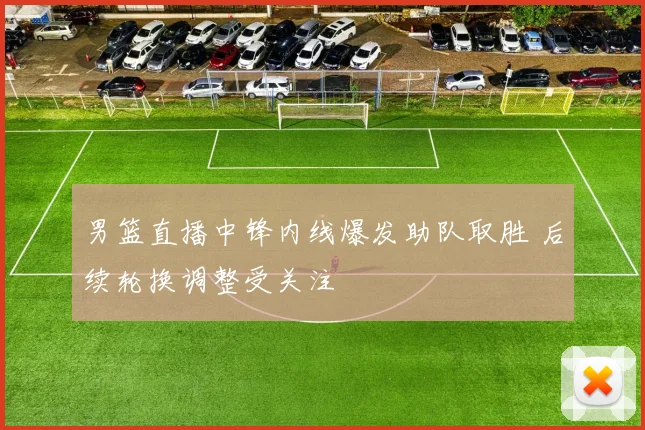 男篮直播中锋内线爆发助队取胜 后续轮换调整受关注