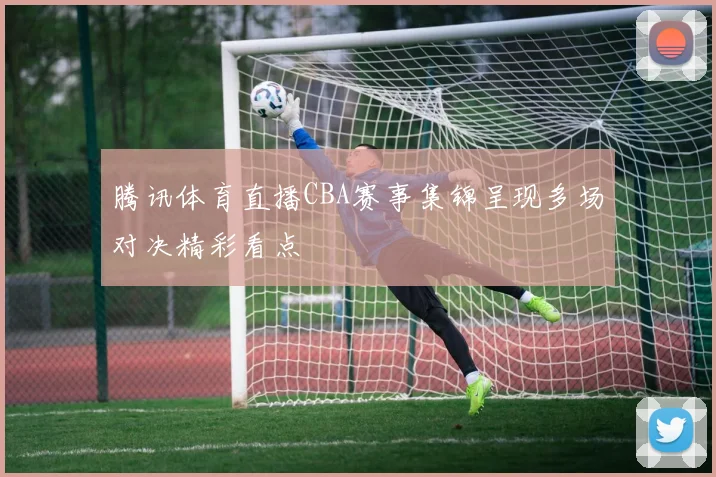 腾讯体育直播CBA赛事集锦呈现多场对决精彩看点