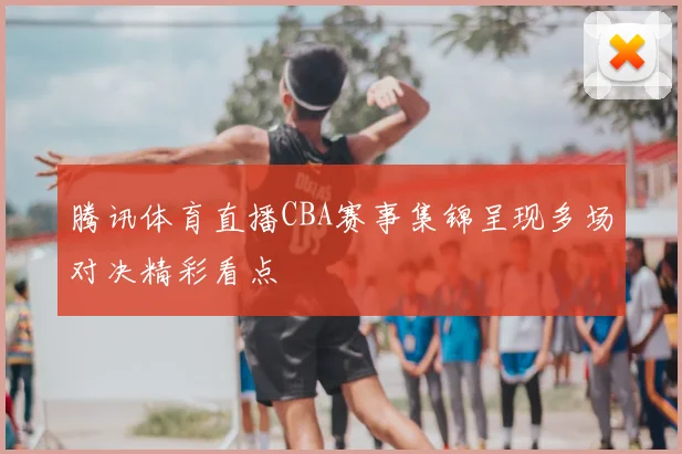 腾讯体育直播CBA赛事集锦呈现多场对决精彩看点