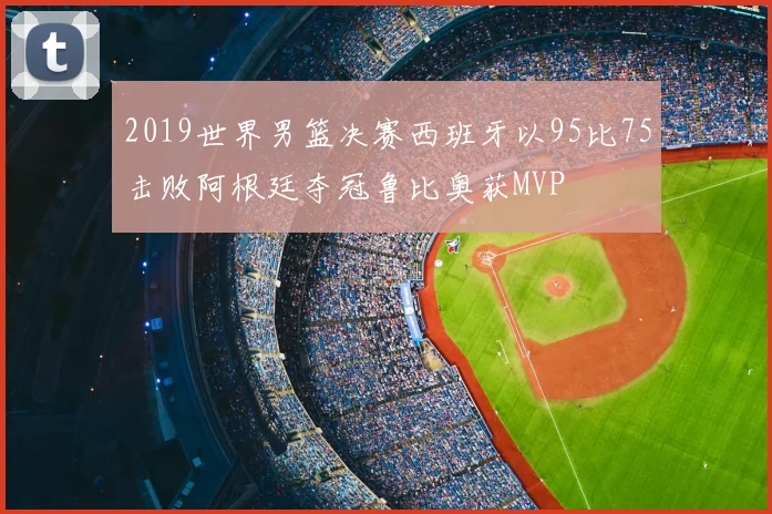 2019世界男篮决赛西班牙以95比75击败阿根廷夺冠鲁比奥获MVP