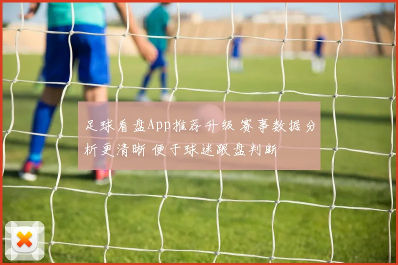 足球看盘App推荐升级 赛事数据分析更清晰 便于球迷跟盘判断