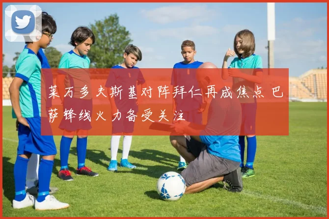 莱万多夫斯基对阵拜仁再成焦点 巴萨锋线火力备受关注