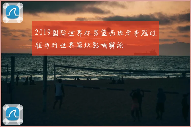 2019国际世界杯男篮西班牙夺冠过程与对世界篮坛影响解读