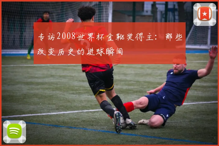 专访2008世界杯金靴奖得主：那些改变历史的进球瞬间