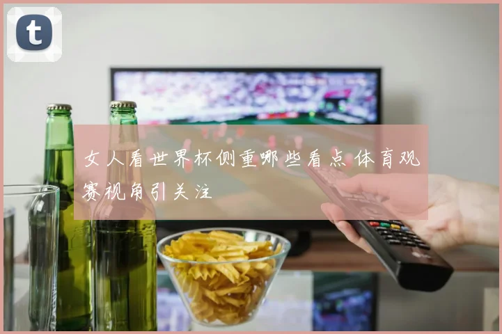 女人看世界杯侧重哪些看点 体育观赛视角引关注